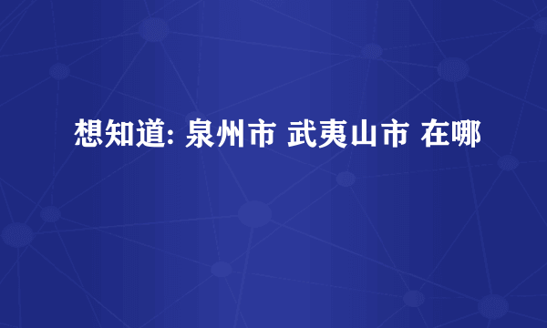 想知道: 泉州市 武夷山市 在哪