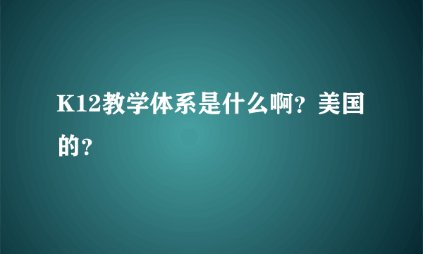 K12教学体系是什么啊？美国的？