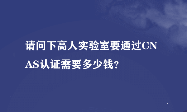 请问下高人实验室要通过CNAS认证需要多少钱？