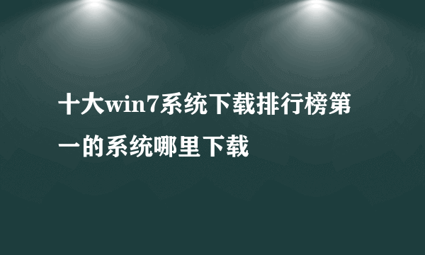 十大win7系统下载排行榜第一的系统哪里下载