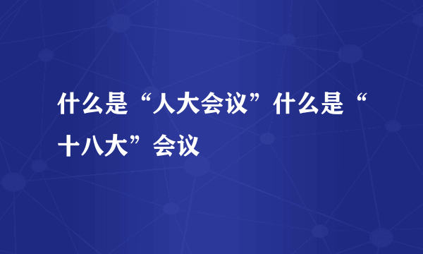 什么是“人大会议”什么是“十八大”会议