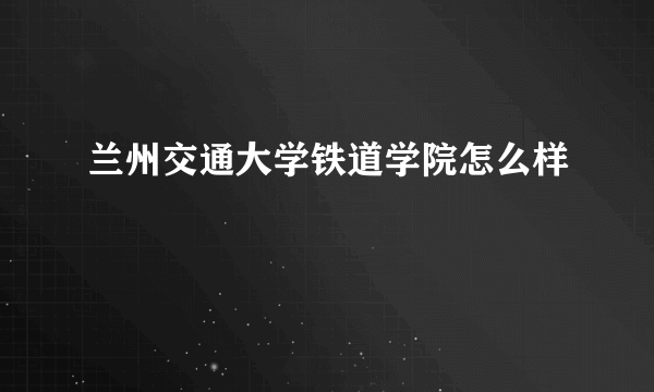 兰州交通大学铁道学院怎么样