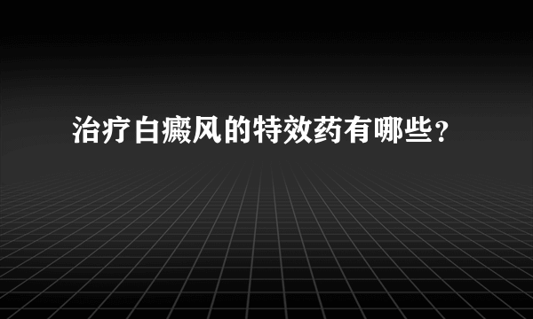 治疗白癜风的特效药有哪些？