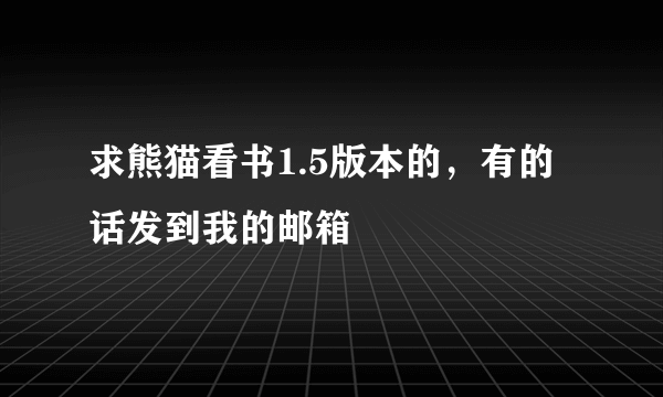 求熊猫看书1.5版本的，有的话发到我的邮箱