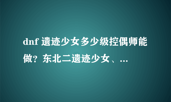 dnf 遗迹少女多少级控偶师能做？东北二遗迹少女、遗迹少女制作图分别能买多少钱？用它打追机深渊值么？