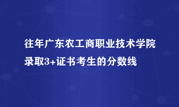 往年广东农工商职业技术学院录取3+证书考生的分数线