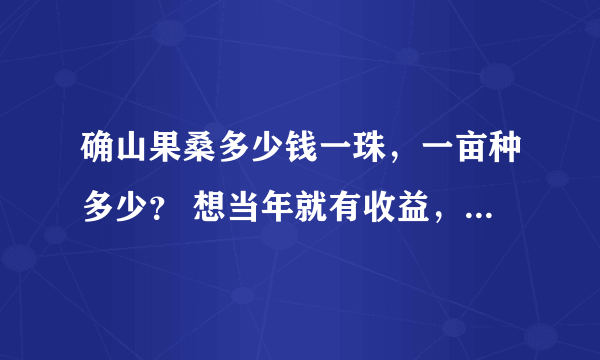 确山果桑多少钱一珠，一亩种多少？ 想当年就有收益，买什么样的苗？一亩总投入多少？需要向葡萄那样立柱