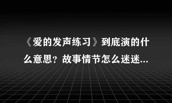 《爱的发声练习》到底演的什么意思？故事情节怎么迷迷糊糊？？？