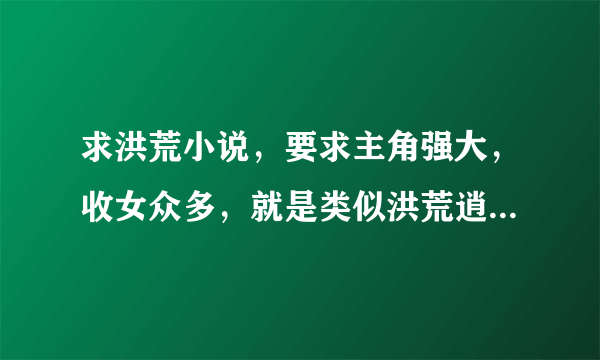 求洪荒小说，要求主角强大，收女众多，就是类似洪荒逍遥傲世录的 要完本的 谢谢！