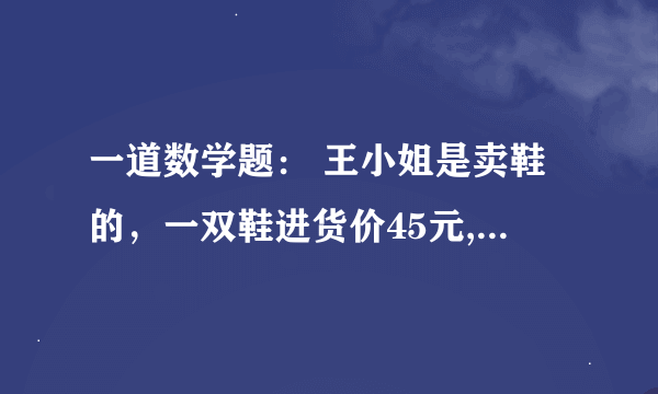 一道数学题： 王小姐是卖鞋的，一双鞋进货价45元,甩卖30元，顾客来买双鞋给了张100元，