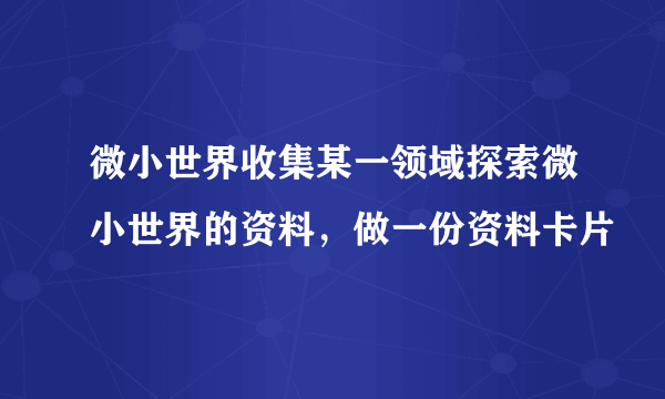 微小世界收集某一领域探索微小世界的资料，做一份资料卡片