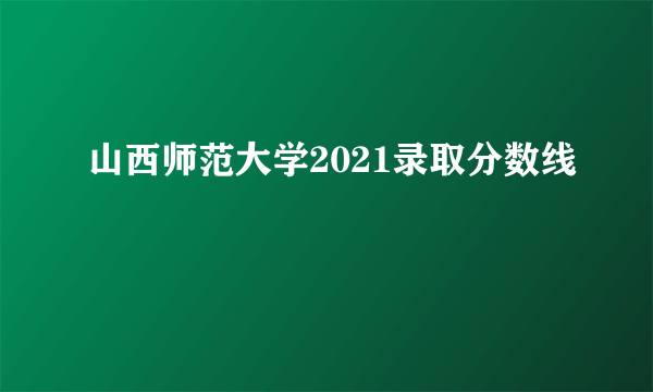 山西师范大学2021录取分数线