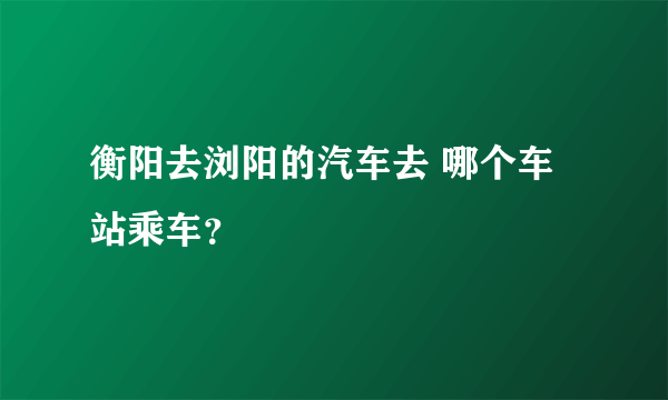 衡阳去浏阳的汽车去 哪个车站乘车？