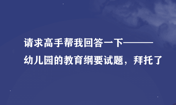 请求高手帮我回答一下———幼儿园的教育纲要试题，拜托了