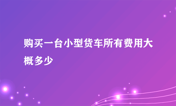 购买一台小型货车所有费用大概多少