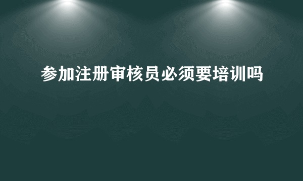 参加注册审核员必须要培训吗