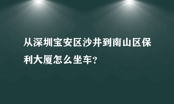 从深圳宝安区沙井到南山区保利大厦怎么坐车？