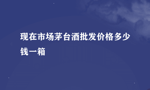 现在市场茅台酒批发价格多少钱一箱