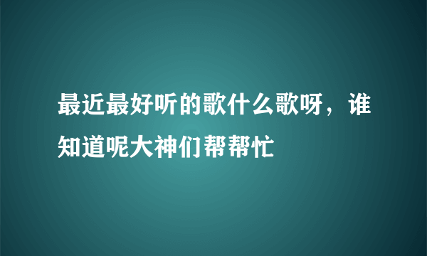 最近最好听的歌什么歌呀，谁知道呢大神们帮帮忙