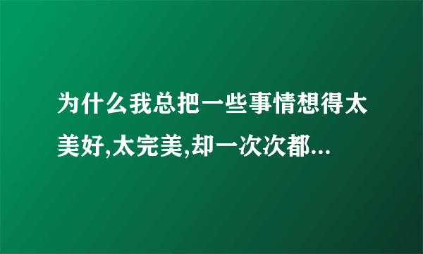 为什么我总把一些事情想得太美好,太完美,却一次次都让我失望,绝望.这是为什么啊?