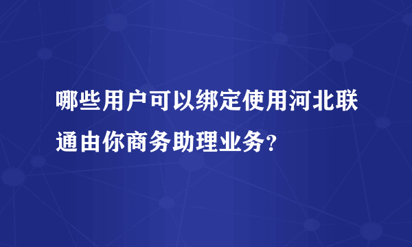 哪些用户可以绑定使用河北联通由你商务助理业务？