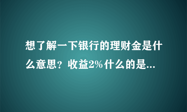 想了解一下银行的理财金是什么意思？收益2%什么的是什么意思啊？