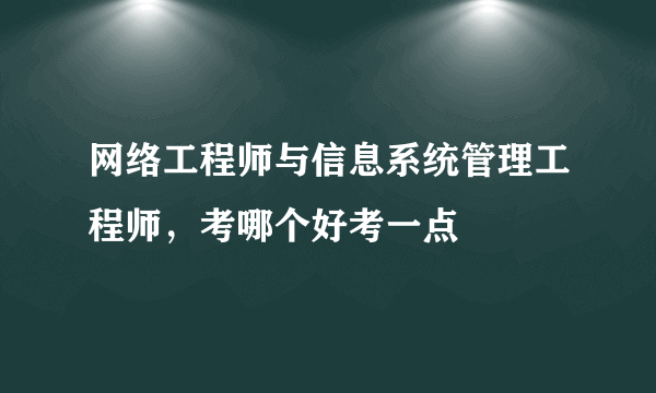 网络工程师与信息系统管理工程师，考哪个好考一点