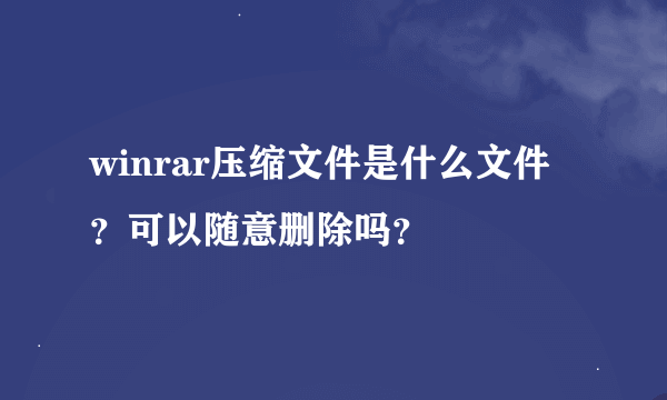 winrar压缩文件是什么文件？可以随意删除吗？