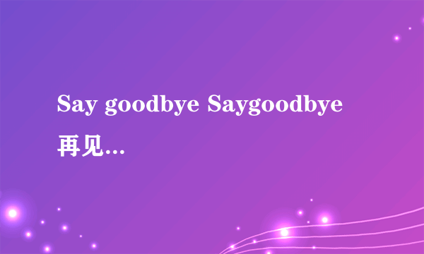 Say goodbye Saygoodbye 再见未完成的爱是那首歌的歌词啊