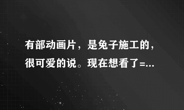 有部动画片，是兔子施工的，很可爱的说。现在想看了= =有哪位好心人知道那是什么动画片吗？