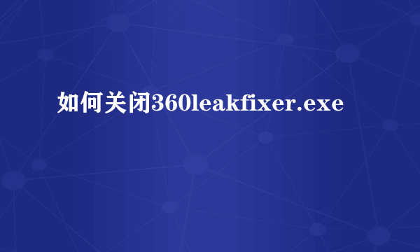 如何关闭360leakfixer.exe