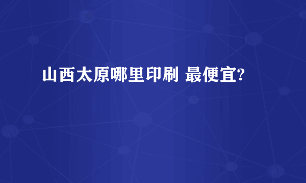 山西太原哪里印刷 最便宜?