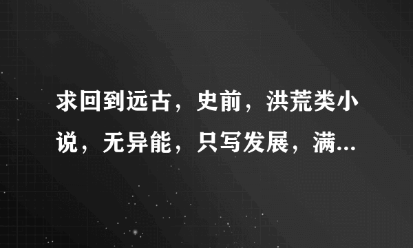 求回到远古，史前，洪荒类小说，无异能，只写发展，满意追加20分。