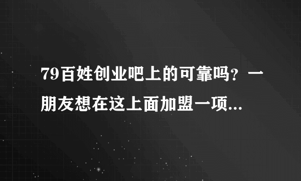 79百姓创业吧上的可靠吗？一朋友想在这上面加盟一项目，想问一下能加盟吗？