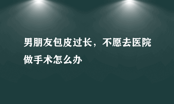 男朋友包皮过长，不愿去医院做手术怎么办