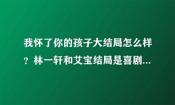 我怀了你的孩子大结局怎么样？林一轩和艾宝结局是喜剧还是悲剧？