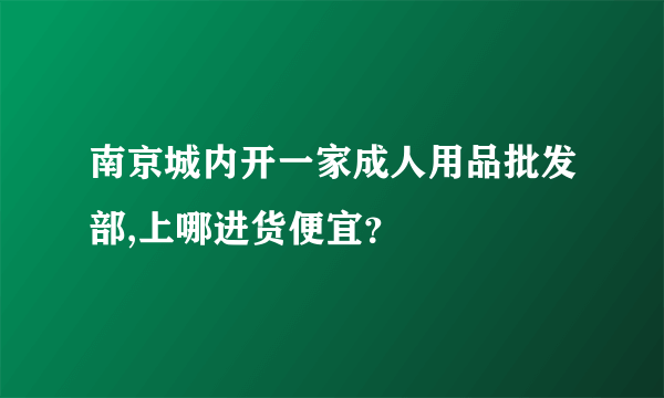 南京城内开一家成人用品批发部,上哪进货便宜？