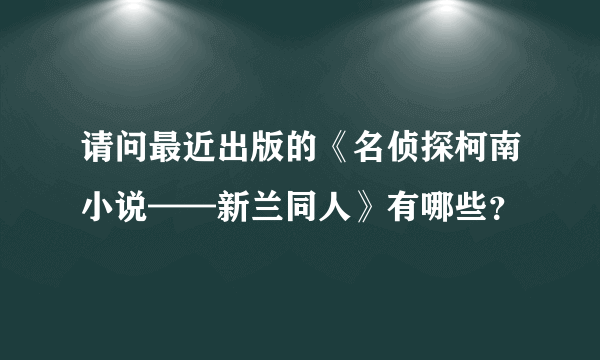 请问最近出版的《名侦探柯南小说——新兰同人》有哪些？