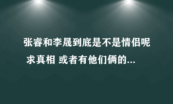 张睿和李晟到底是不是情侣呢 求真相 或者有他们俩的亲密照也可以.