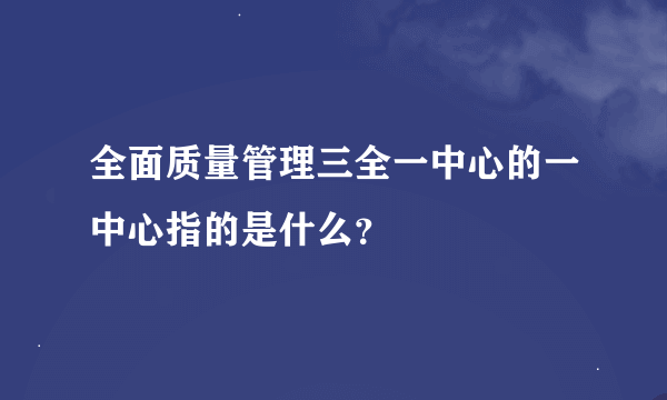 全面质量管理三全一中心的一中心指的是什么？