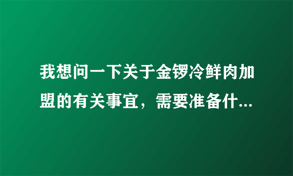 我想问一下关于金锣冷鲜肉加盟的有关事宜，需要准备什么条件？