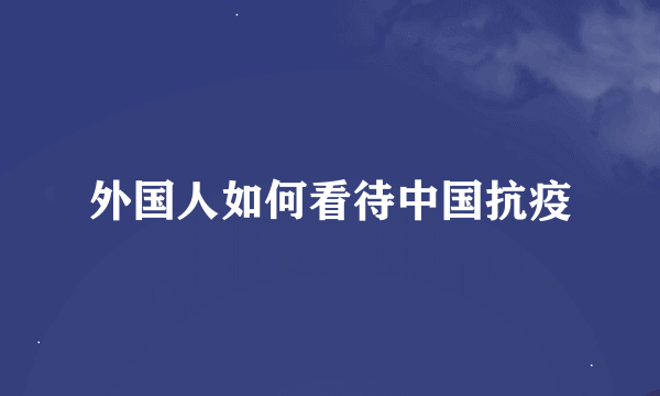 外国人如何看待中国抗疫