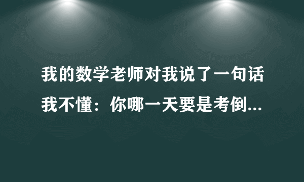 我的数学老师对我说了一句话我不懂：你哪一天要是考倒了，我就找你呢！你们帮我看一下什么意思