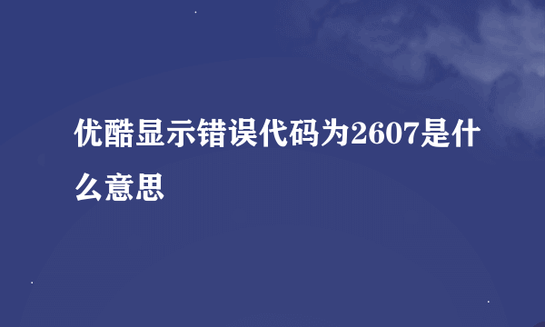 优酷显示错误代码为2607是什么意思