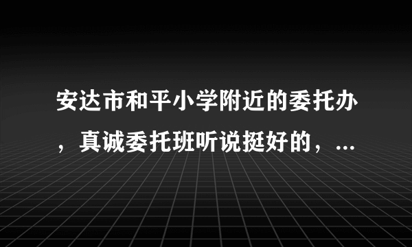 安达市和平小学附近的委托办，真诚委托班听说挺好的，谁能给点建议，听别的家长说比别的号，求意见