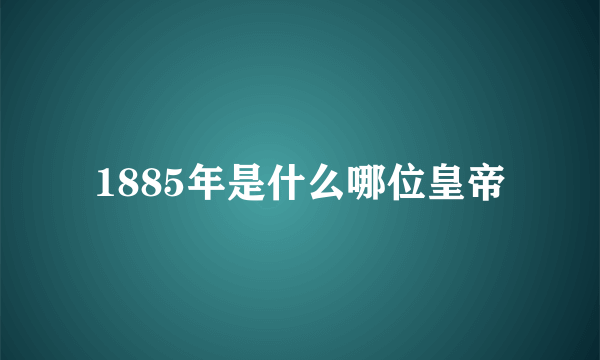 1885年是什么哪位皇帝