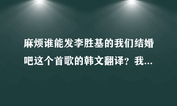 麻烦谁能发李胜基的我们结婚吧这个首歌的韩文翻译？我想学唱这首歌，谢谢。