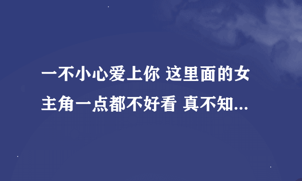 一不小心爱上你 这里面的女主角一点都不好看 真不知道李湘选角色怎么看上她的？？？