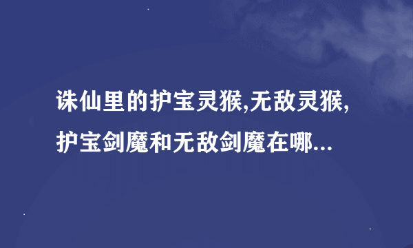 诛仙里的护宝灵猴,无敌灵猴,护宝剑魔和无敌剑魔在哪能打到啊?我找了N年了啊,就是找不到!