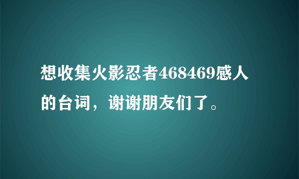 想收集火影忍者468469感人的台词，谢谢朋友们了。